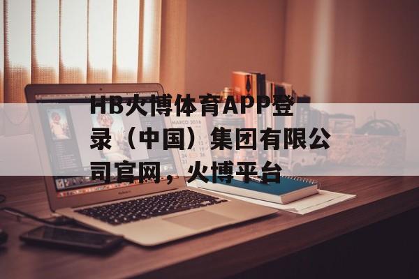 HB火博体育APP登录（中国）集团有限公司官网，火博平台