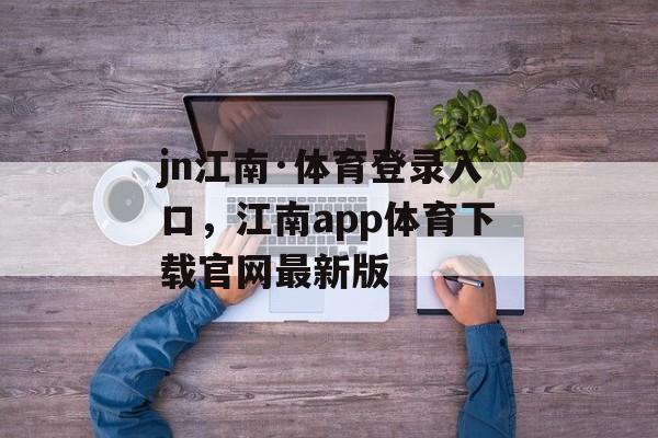 jn江南·体育登录入口，江南app体育下载官网最新版