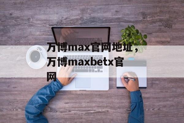 万博max官网地址，万博maxbetx官网